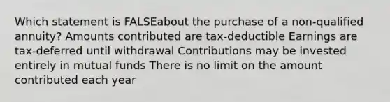 Which statement is FALSEabout the purchase of a non-qualified annuity? Amounts contributed are tax-deductible Earnings are tax-deferred until withdrawal Contributions may be invested entirely in mutual funds There is no limit on the amount contributed each year