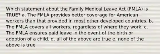 Which statement about the Family Medical Leave Act (FMLA) is TRUE? a. The FMLA provides better coverage for American workers than that provided in most other developed countries. b. The FMLA covers all workers, regardless of where they work. c. The FMLA ensures paid leave in the event of the birth or adoption of a child. d. all of the above are true e. none of the above is true