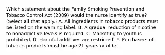 Which statement about the Family Smoking Prevention and Tobacco Control Act (2009) would the nurse identify as true? (Select all that apply.) A. All ingredients in tobacco products must be listed on the warning label. B. A gradual reduction of nicotine to nonaddictive levels is required. C. Marketing to youth is prohibited. D. Harmful additives are restricted. E. Purchasers of tobacco products must be age 21 years or older.