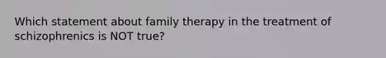 Which statement about family therapy in the treatment of schizophrenics is NOT true?