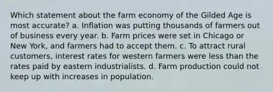 Which statement about the farm economy of the Gilded Age is most accurate? a. Inflation was putting thousands of farmers out of business every year. b. Farm prices were set in Chicago or New York, and farmers had to accept them. c. To attract rural customers, interest rates for western farmers were less than the rates paid by eastern industrialists. d. Farm production could not keep up with increases in population.