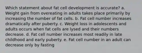 Which statement about fat cell development is accurate? a. ​Weight gain from overeating in adults takes place primarily by increasing the number of fat cells. b. ​Fat cell number increases dramatically after puberty. c. ​Weight loss in adolescents and adults occurs when fat cells are lysed and their numbers decrease. d. ​Fat cell number increases most readily in late childhood and early puberty. e. ​Fat cell number in an adult can decrease only by fasting