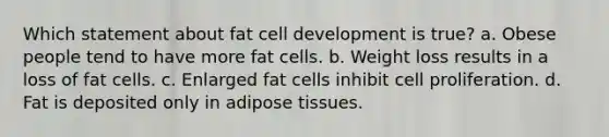 Which statement about fat cell development is true? a. Obese people tend to have more fat cells. b. Weight loss results in a loss of fat cells. c. Enlarged fat cells inhibit cell proliferation. d. Fat is deposited only in adipose tissues.