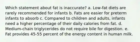 Which statement about fat is inaccurate? a. Low-fat diets are rarely recommended for infants b. Fats are easier for preterm infants to absorb c. Compared to children and adults, infants need a higher percentage of their daily calories from fat. d. Medium-chain triglycerides do not require bile for digestion. e. Fat provides 45-55 percent of the energy content in human milk.