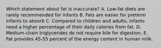 Which statement about fat is inaccurate? A. Low-fat diets are rarely recommended for infants B. Fats are easier for preterm infants to absorb C. Compared to children and adults, infants need a higher percentage of their daily calories from fat. D. Medium-chain triglycerides do not require bile for digestion. E. Fat provides 45-55 percent of the energy content in human milk.