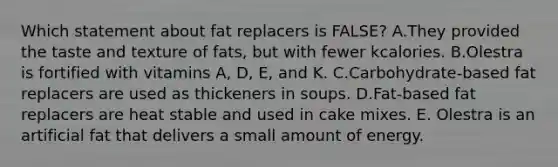 Which statement about fat replacers is FALSE? A.They provided the taste and texture of fats, but with fewer kcalories. B.Olestra is fortified with vitamins A, D, E, and K. C.Carbohydrate-based fat replacers are used as thickeners in soups. D.Fat-based fat replacers are heat stable and used in cake mixes. E. Olestra is an artificial fat that delivers a small amount of energy.