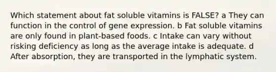 Which statement about fat soluble vitamins is FALSE? a They can function in the control of gene expression. b Fat soluble vitamins are only found in plant-based foods. c Intake can vary without risking deficiency as long as the average intake is adequate. d After absorption, they are transported in the lymphatic system.