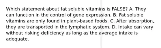 Which statement about fat soluble vitamins is FALSE? A. They can function in the control of gene expression. B. Fat soluble vitamins are only found in plant-based foods. C. After absorption, they are transported in the lymphatic system. D. Intake can vary without risking deficiency as long as the average intake is adequate.