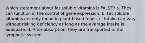 Which statement about fat soluble vitamins is FALSE? a. They can function in the control of <a href='https://www.questionai.com/knowledge/kFtiqWOIJT-gene-expression' class='anchor-knowledge'>gene expression</a>. b. Fat soluble vitamins are only found in plant-based foods. c. Intake can vary without risking deficiency as long as the average intake is adequate. d. After absorption, they are transported in the lymphatic system.