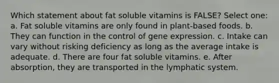 Which statement about fat soluble vitamins is FALSE? Select one: a. Fat soluble vitamins are only found in plant-based foods. b. They can function in the control of gene expression. c. Intake can vary without risking deficiency as long as the average intake is adequate. d. There are four fat soluble vitamins. e. After absorption, they are transported in the lymphatic system.