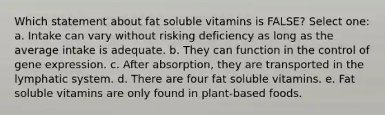 Which statement about fat soluble vitamins is FALSE? Select one: a. Intake can vary without risking deficiency as long as the average intake is adequate. b. They can function in the control of gene expression. c. After absorption, they are transported in the lymphatic system. d. There are four fat soluble vitamins. e. Fat soluble vitamins are only found in plant-based foods.