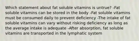 Which statement about fat soluble vitamins is untrue? -Fat soluble vitamins can be stored in the body -Fat soluble vitamins must be consumed daily to prevent deficiency -The intake of fat soluble vitamins can vary without risking deficiency as long as the average intake is adequate -After absorption, fat soluble vitamins are transported in the lymphatic system