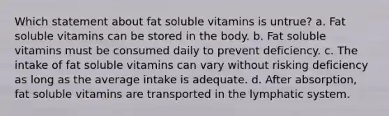 Which statement about fat soluble vitamins is untrue? a. Fat soluble vitamins can be stored in the body. b. Fat soluble vitamins must be consumed daily to prevent deficiency. c. The intake of fat soluble vitamins can vary without risking deficiency as long as the average intake is adequate. d. After absorption, fat soluble vitamins are transported in the lymphatic system.