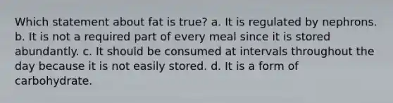 Which statement about fat is true? a. It is regulated by nephrons. b. It is not a required part of every meal since it is stored abundantly. c. It should be consumed at intervals throughout the day because it is not easily stored. d. It is a form of carbohydrate.