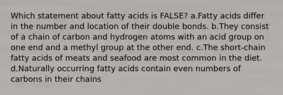 Which statement about fatty acids is FALSE? a.Fatty acids differ in the number and location of their double bonds. b.They consist of a chain of carbon and hydrogen atoms with an acid group on one end and a methyl group at the other end. c.The short-chain fatty acids of meats and seafood are most common in the diet. d.Naturally occurring fatty acids contain even numbers of carbons in their chains