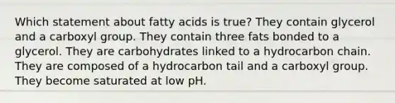 Which statement about fatty acids is true? They contain glycerol and a carboxyl group. They contain three fats bonded to a glycerol. They are carbohydrates linked to a hydrocarbon chain. They are composed of a hydrocarbon tail and a carboxyl group. They become saturated at low pH.