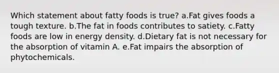 Which statement about fatty foods is true? a.Fat gives foods a tough texture. b.The fat in foods contributes to satiety. c.Fatty foods are low in energy density. d.Dietary fat is not necessary for the absorption of vitamin A. e.Fat impairs the absorption of phytochemicals.