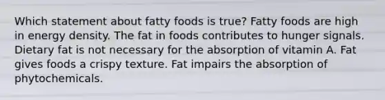 Which statement about fatty foods is true? Fatty foods are high in energy density. The fat in foods contributes to hunger signals. Dietary fat is not necessary for the absorption of vitamin A. Fat gives foods a crispy texture. Fat impairs the absorption of phytochemicals.