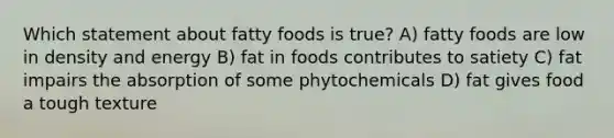 Which statement about fatty foods is true? A) fatty foods are low in density and energy B) fat in foods contributes to satiety C) fat impairs the absorption of some phytochemicals D) fat gives food a tough texture