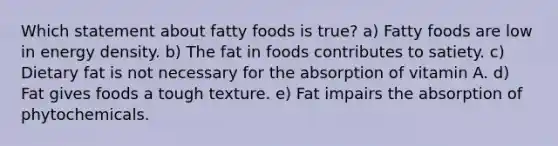 Which statement about fatty foods is true? a) Fatty foods are low in energy density. b) The fat in foods contributes to satiety. c) Dietary fat is not necessary for the absorption of vitamin A. d) Fat gives foods a tough texture. e) Fat impairs the absorption of phytochemicals.