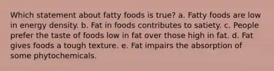 Which statement about fatty foods is true? a. Fatty foods are low in energy density. b. Fat in foods contributes to satiety. c. People prefer the taste of foods low in fat over those high in fat. d. Fat gives foods a tough texture. e. Fat impairs the absorption of some phytochemicals.