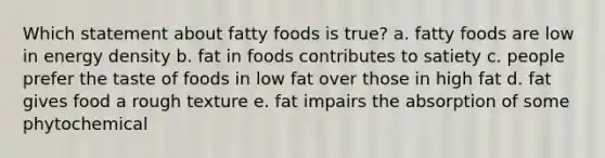 Which statement about fatty foods is true? a. fatty foods are low in energy density b. fat in foods contributes to satiety c. people prefer the taste of foods in low fat over those in high fat d. fat gives food a rough texture e. fat impairs the absorption of some phytochemical