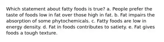 Which statement about fatty foods is true? a. People prefer the taste of foods low in fat over those high in fat. b. Fat impairs the absorption of some phytochemicals. c. Fatty foods are low in energy density. d. Fat in foods contributes to satiety. e. Fat gives foods a tough texture.