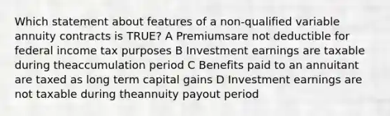 Which statement about features of a non-qualified variable annuity contracts is TRUE? A Premiumsare not deductible for federal income tax purposes B Investment earnings are taxable during theaccumulation period C Benefits paid to an annuitant are taxed as long term capital gains D Investment earnings are not taxable during theannuity payout period