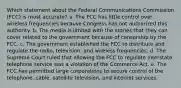 Which statement about the Federal Communications Commission (FCC) is most accurate? a. ​The FCC has little control over wireless frequencies because Congress has not authorized this authority. b. ​The media is limited with the stories that they can cover related to the government because of censorship by the FCC. c. ​The government established the FCC to distribute and regulate the radio, television, and wireless frequencies. d. ​The Supreme Court ruled that allowing the FCC to regulate interstate telephone service was a violation of the Commerce Act. e. ​The FCC has permitted large corporations to secure control of the telephone, cable, satellite television, and Internet services.