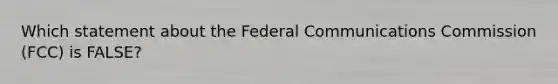 Which statement about the Federal Communications Commission (FCC) is FALSE?