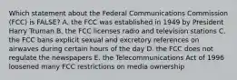 Which statement about the Federal Communications Commission (FCC) is FALSE? A. the FCC was established in 1949 by President Harry Truman B. the FCC licenses radio and television stations C. the FCC bans explicit sexual and excretory references on airwaves during certain hours of the day D. the FCC does not regulate the newspapers E. the Telecommunications Act of 1996 loosened many FCC restrictions on media ownership