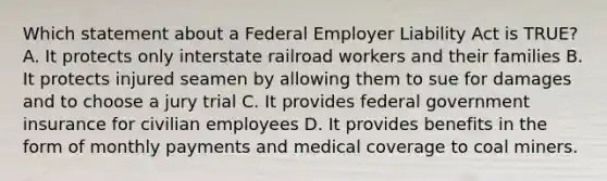 Which statement about a Federal Employer Liability Act is TRUE? A. It protects only interstate railroad workers and their families B. It protects injured seamen by allowing them to sue for damages and to choose a jury trial C. It provides federal government insurance for civilian employees D. It provides benefits in the form of monthly payments and medical coverage to coal miners.