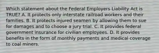 Which statement about the Federal Employers Liability Act is TRUE? A. It protects only interstate railroad workers and their families. B. It protects injured seamen by allowing them to sue for damages and to choose a jury trial. C. It provides federal government insurance for civilian employees. D. It provides benefits in the form of monthly payments and medical coverage to coal miners.