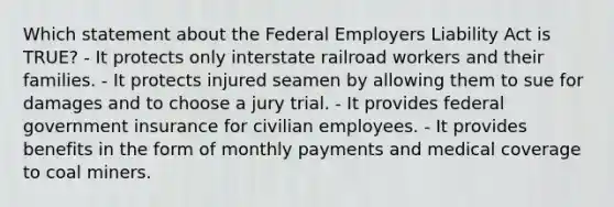 Which statement about the Federal Employers Liability Act is TRUE? - It protects only interstate railroad workers and their families. - It protects injured seamen by allowing them to sue for damages and to choose a jury trial. - It provides federal government insurance for civilian employees. - It provides benefits in the form of monthly payments and medical coverage to coal miners.