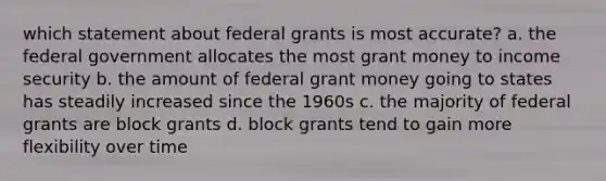 which statement about federal grants is most accurate? a. the federal government allocates the most grant money to income security b. the amount of federal grant money going to states has steadily increased since the 1960s c. the majority of federal grants are block grants d. block grants tend to gain more flexibility over time