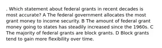 . Which statement about federal grants in recent decades is most accurate? A The federal government allocates the most grant money to income security. B The amount of federal grant money going to states has steadily increased since the 1960s. C The majority of federal grants are block grants. D Block grants tend to gain more flexibility over time.