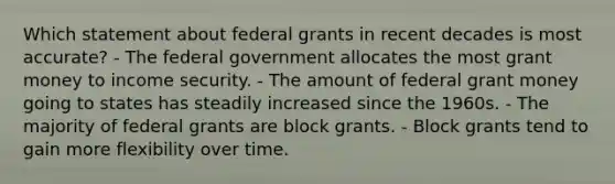 Which statement about federal grants in recent decades is most accurate? - The federal government allocates the most grant money to income security. - The amount of federal grant money going to states has steadily increased since the 1960s. - The majority of federal grants are block grants. - Block grants tend to gain more flexibility over time.