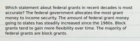 Which statement about federal grants in recent decades is most accurate? The federal government allocates the most grant money to income security. The amount of federal grant money going to states has steadily increased since the 1960s. Block grants tend to gain more flexibility over time. The majority of federal grants are block grants.