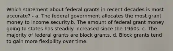 Which statement about federal grants in recent decades is most accurate? - a. The federal government allocates the most grant money to income security.b. The amount of federal grant money going to states has steadily increased since the 1960s. c. The majority of federal grants are block grants. d. Block grants tend to gain more flexibility over time.