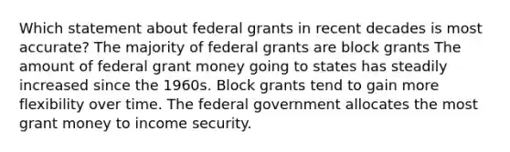 Which statement about federal grants in recent decades is most accurate? The majority of federal grants are block grants The amount of federal grant money going to states has steadily increased since the 1960s. Block grants tend to gain more flexibility over time. The federal government allocates the most grant money to income security.