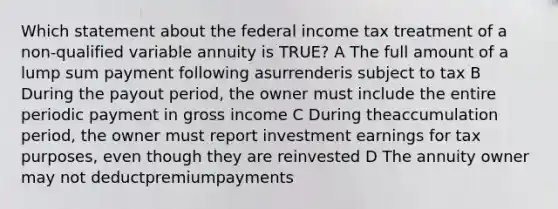 Which statement about the federal income tax treatment of a non-qualified variable annuity is TRUE? A The full amount of a lump sum payment following asurrenderis subject to tax B During the payout period, the owner must include the entire periodic payment in gross income C During theaccumulation period, the owner must report investment earnings for tax purposes, even though they are reinvested D The annuity owner may not deductpremiumpayments