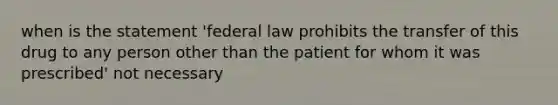 when is the statement 'federal law prohibits the transfer of this drug to any person other than the patient for whom it was prescribed' not necessary