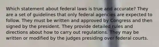 Which statement about federal laws is true and accurate? They are a set of guidelines that only federal agencies are expected to follow. They must be written and approved by Congress and then signed by the president. They provide detailed rules and directions about how to carry out regulations. They may be written or modified by the judges presiding over federal courts.