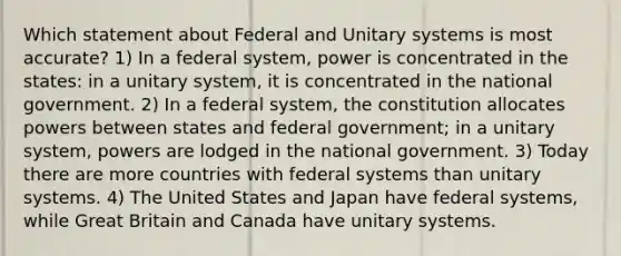 Which statement about Federal and Unitary systems is most accurate? 1) In a federal system, power is concentrated in the states: in a unitary system, it is concentrated in the national government. 2) In a federal system, the constitution allocates powers between states and federal government; in a unitary system, powers are lodged in the national government. 3) Today there are more countries with federal systems than unitary systems. 4) The United States and Japan have federal systems, while Great Britain and Canada have unitary systems.