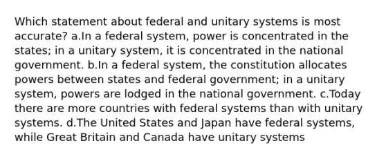 Which statement about federal and unitary systems is most accurate? a.In a federal system, power is concentrated in the states; in a unitary system, it is concentrated in the national government. b.In a federal system, the constitution allocates powers between states and federal government; in a unitary system, powers are lodged in the national government. c.Today there are more countries with federal systems than with unitary systems. d.The United States and Japan have federal systems, while Great Britain and Canada have unitary systems