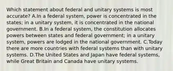 Which statement about federal and unitary systems is most accurate? A.In a federal system, power is concentrated in the states; in a unitary system, it is concentrated in the national government. B.In a federal system, the constitution allocates powers between states and federal government; in a unitary system, powers are lodged in the national government. C.Today there are more countries with federal systems than with unitary systems. D.The United States and Japan have federal systems, while Great Britain and Canada have unitary systems.