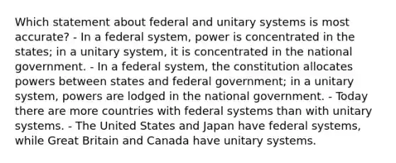 Which statement about federal and unitary systems is most accurate? - In a federal system, power is concentrated in the states; in a unitary system, it is concentrated in the national government. - In a federal system, the constitution allocates powers between states and federal government; in a unitary system, powers are lodged in the national government. - Today there are more countries with federal systems than with unitary systems. - The United States and Japan have federal systems, while Great Britain and Canada have unitary systems.