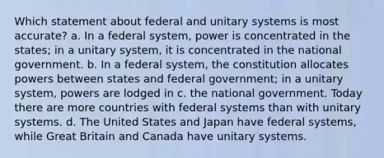 Which statement about federal and unitary systems is most accurate? a. In a federal system, power is concentrated in the states; in a unitary system, it is concentrated in the national government. b. In a federal system, the constitution allocates powers between states and federal government; in a unitary system, powers are lodged in c. the national government. Today there are more countries with federal systems than with unitary systems. d. The United States and Japan have federal systems, while Great Britain and Canada have unitary systems.