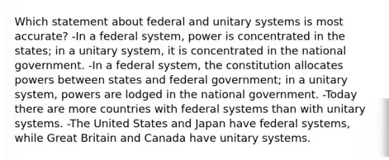 Which statement about federal and unitary systems is most accurate? -In a federal system, power is concentrated in the states; in a unitary system, it is concentrated in the national government. -In a federal system, the constitution allocates powers between states and federal government; in a unitary system, powers are lodged in the national government. -Today there are more countries with federal systems than with unitary systems. -The United States and Japan have federal systems, while Great Britain and Canada have unitary systems.