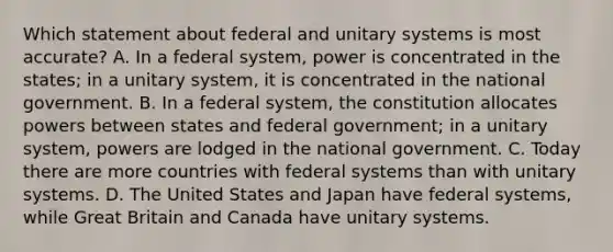 Which statement about federal and unitary systems is most accurate? A. In a federal system, power is concentrated in the states; in a unitary system, it is concentrated in the national government. B. In a federal system, the constitution allocates powers between states and federal government; in a unitary system, powers are lodged in the national government. C. Today there are more countries with federal systems than with unitary systems. D. The United States and Japan have federal systems, while Great Britain and Canada have unitary systems.